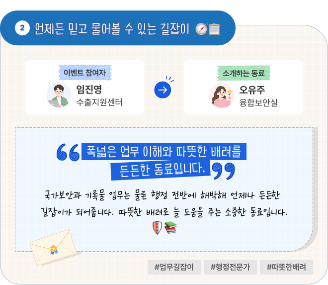 언제든 믿고 물어볼 수 있는 길잡이 | 이벤트 참여자 수출지원센터 임진영 님이 소개하는 동료 융합보안실 오유주 님. “폭넓은 업무 이해와 따뜻한 배려를 갖춘 든든한 동료입니다.” 국가보안과 기록물 업무는 물론 행정 전반에 해박해 언제나 든든한 길잡이가 되어줍니다. 따뜻한 배려로 늘 도움을 주는 소중한 동료입니다. #업무길잡이 #행정전문가 #따뜻한배려