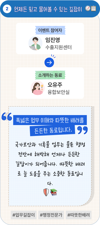 언제든 믿고 물어볼 수 있는 길잡이 | 이벤트 참여자 수출지원센터 임진영 님이 소개하는 동료 융합보안실 오유주 님. “폭넓은 업무 이해와 따뜻한 배려를 갖춘 든든한 동료입니다.” 국가보안과 기록물 업무는 물론 행정 전반에 해박해 언제나 든든한 길잡이가 되어줍니다. 따뜻한 배려로 늘 도움을 주는 소중한 동료입니다. #업무길잡이 #행정전문가 #따뜻한배려