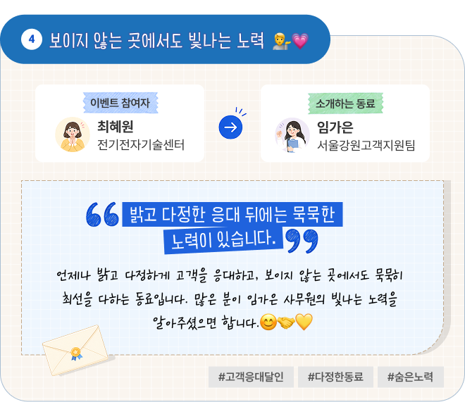 보이지 않는 곳에서도 빛나는 노력 | 이벤트 참여자 전기전자기술센터 최혜원 님이 소개하는 동료 서울강원고객지원팀 임가은 님. “밝고 다정한 응대 뒤에는 묵묵한 노력이 있습니다.” 언제나 밝고 다정하게 고객을 응대하고, 보이지 않는 곳에서도 묵묵히 최선을 다하는 동료입니다. 많은 분이 임가은 사무원의 빛나는 노력을 알아주셨으면 합니다. #고객응대달인 #다정한동료 #숨은노력
