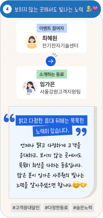 보이지 않는 곳에서도 빛나는 노력 | 이벤트 참여자 전기전자기술센터 최혜원 님이 소개하는 동료 서울강원고객지원팀 임가은 님. “밝고 다정한 응대 뒤에는 묵묵한 노력이 있습니다.” 언제나 밝고 다정하게 고객을 응대하고, 보이지 않는 곳에서도 묵묵히 최선을 다하는 동료입니다. 많은 분이 임가은 사무원의 빛나는 노력을 알아주셨으면 합니다. #고객응대달인 #다정한동료 #숨은노력