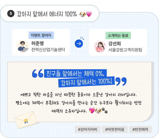 강아지 앞에서 에너지 100% | 이벤트 참여자 전력신산업기술센터 허준명 님이 소개하는 동료 서울강원고객지원팀 강선희 님. “친구들 앞에서는 체력 0%, 강아지 앞에서는 100%!” 예쁘고 착한 마음을 지닌 따뜻한 동료이자 소문난 강아지 러버입니다. 평소에는 체력이 부족해도 강아지를 만나는 순간 누구보다 활기차지는 반전 매력의 소유자입니다. #강아지러버 #따뜻한마음 #반전매력