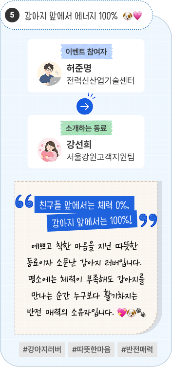 강아지 앞에서 에너지 100% | 이벤트 참여자 전력신산업기술센터 허준명 님이 소개하는 동료 서울강원고객지원팀 강선희 님. “친구들 앞에서는 체력 0%, 강아지 앞에서는 100%!” 예쁘고 착한 마음을 지닌 따뜻한 동료이자 소문난 강아지 러버입니다. 평소에는 체력이 부족해도 강아지를 만나는 순간 누구보다 활기차지는 반전 매력의 소유자입니다. #강아지러버 #따뜻한마음 #반전매력