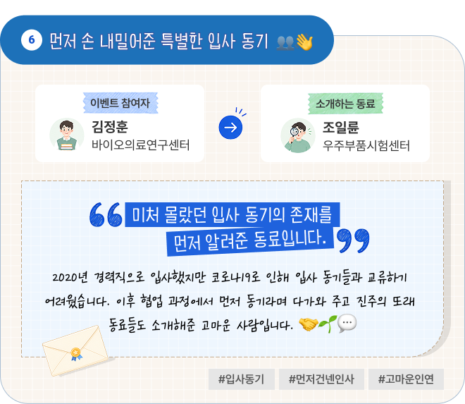 먼저 손 내밀어준 특별한 입사 동기 | 이벤트 참여자 바이오의료연구센터 김정훈 님이 소개하는 동료 우주부품시험센터 조일륜 님. “미처 몰랐던 입사 동기의 존재를 먼저 알려준 동료입니다.” 2020년 경력직으로 입사했지만 코로나19로 인해 입사 동기들과 교류하기 어려웠습니다. 이후 협업 과정에서 먼저 동기라며 다가와 주고 진주의 또래 동료들도 소개해준 고마운 사람입니다. #입사동기 #먼저건넨인사 #고마운인연
