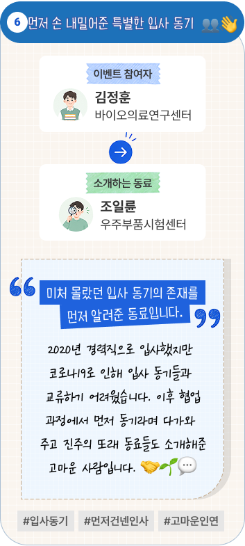 먼저 손 내밀어준 특별한 입사 동기 | 이벤트 참여자 바이오의료연구센터 김정훈 님이 소개하는 동료 우주부품시험센터 조일륜 님. “미처 몰랐던 입사 동기의 존재를 먼저 알려준 동료입니다.” 2020년 경력직으로 입사했지만 코로나19로 인해 입사 동기들과 교류하기 어려웠습니다. 이후 협업 과정에서 먼저 동기라며 다가와 주고 진주의 또래 동료들도 소개해준 고마운 사람입니다. #입사동기 #먼저건넨인사 #고마운인연