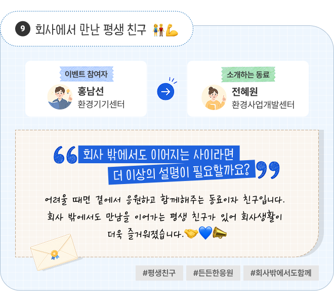 회사에서 만난 평생 친구 | 이벤트 참여자 환경기기센터 홍남선 님이 소개하는 동료 환경사업개발센터 전혜원 님. “회사 밖에서도 이어지는 사이라면 더 이상의 설명이 필요할까요?” 어려울 때면 곁에서 응원하고 함께해주는 동료이자 친구입니다. 회사 밖에서도 만남을 이어가는 평생 친구가 있어 회사생활이 더욱 즐거워졌습니다. #평생친구 #든든한응원 #회사밖에서도함께