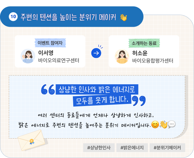 주변의 텐션을 높이는 분위기 메이커 | 이벤트 참여자 바이오의료연구센터 이서영 님이 소개하는 동료 바이오융합평가센터 허소윤 님. “상냥한 인사와 밝은 에너지로 모두를 웃게 합니다.” 여러 센터의 동료들에게 언제나 상냥하게 인사하고, 밝은 에너지로 주변의 텐션을 높여주는 분위기 메이커입니다. #상냥한인사 #밝은에너지 #분위기메이커