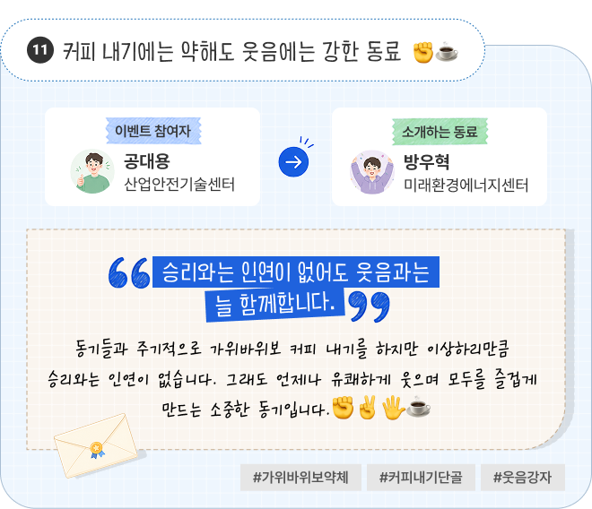 커피 내기에는 약해도 웃음에는 강한 동료 | 이벤트 참여자 산업안전기술센터 공대용 님이 소개하는 동료 미래환경에너지센터 방우혁 님. “승리와는 인연이 없어도 웃음과는 늘 함께합니다.” 동기들과 주기적으로 가위바위보 커피 내기를 하지만 이상하리만큼 승리와는 인연이 없습니다. 그래도 언제나 유쾌하게 웃으며 모두를 즐겁게 만드는 소중한 동기입니다. #가위바위보약체 #커피내기단골 #웃음강자