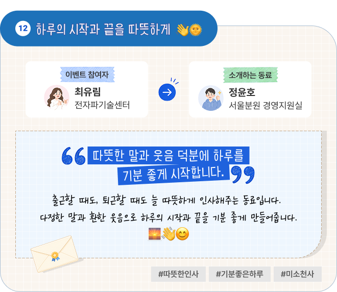 하루의 시작과 끝을 따뜻하게 | 이벤트 참여자 전자파기술센터 최유림 님이 소개하는 동료 서울분원 경영지원실 정윤호 님. “따뜻한 말과 웃음 덕분에 하루를 기분 좋게 시작합니다.” 출근할 때도, 퇴근할 때도 늘 따뜻하게 인사해주는 동료입니다. 다정한 말과 환한 웃음으로 하루의 시작과 끝을 기분 좋게 만들어줍니다. #따뜻한인사 #기분좋은하루 #미소천사