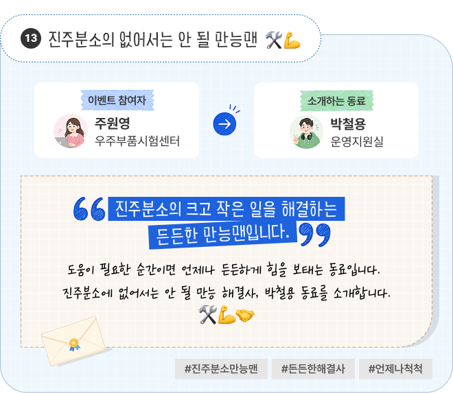 진주분소의 없어서는 안 될 만능맨 | 이벤트 참여자 우주부품시험센터 주원영 님이 소개하는 동료 운영지원실 박철용 님. “진주분소의 크고 작은 일을 해결하는 든든한 만능맨입니다.” 도움이 필요한 순간이면 언제나 든든하게 힘을 보태는 동료입니다. 진주분소에 없어서는 안 될 만능 해결사, 박철용 동료를 소개합니다. #진주분소만능맨 #든든한해결사 #언제나척척