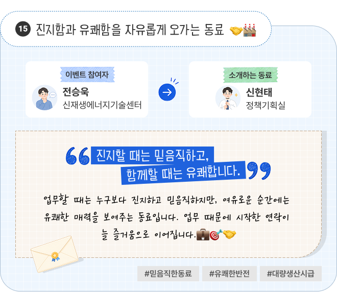 진지함과 유쾌함을 자유롭게 오가는 동료 | 이벤트 참여자 신재생에너지기술센터 전승욱 님이 소개하는 동료 정책기획실 신현태 님. “진지할 때는 믿음직하고, 함께할 때는 유쾌합니다.” 업무할 때는 누구보다 진지하고 믿음직하지만, 여유로운 순간에는 유쾌한 매력을 보여주는 동료입니다. 업무 때문에 시작한 연락이 늘 즐거움으로 이어집니다. #믿음직한동료 #유쾌한반전 #대량생산시급