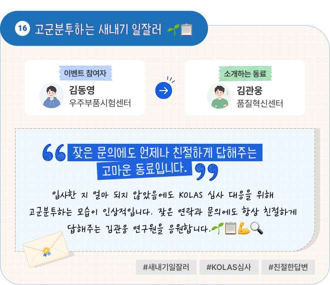 고군분투하는 새내기 일잘러 | 이벤트 참여자 우주부품시험센터 김동영 님이 소개하는 동료 품질혁신센터 김관웅 님. “잦은 문의에도 언제나 친절하게 답해주는 고마운 동료입니다.” 입사한 지 얼마 되지 않았음에도 KOLAS 심사 대응을 위해 고군분투하는 모습이 인상적입니다. 잦은 연락과 문의에도 항상 친절하게 답해주는 김관웅 연구원을 응원합니다. #새내기일잘러 #KOLAS심사 #친절한답변