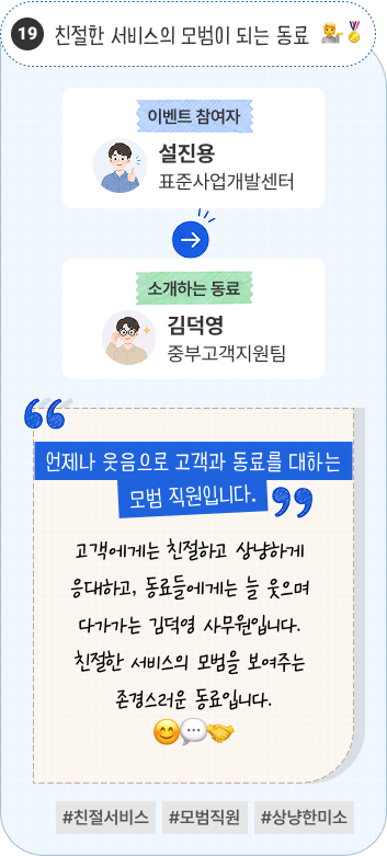 선배들도 믿고 인정하는 후배 | 이벤트 참여자 환경평가센터 임은주 님이 소개하는 동료 실내환경센터 황성원 님. “성실함과 바른 인성으로 주변의 신뢰를 받는 후배입니다.” 책임감이 강하고 맡은 업무를 언제나 성실하게 수행하는 동료입니다. 바른 인성과 뛰어난 인사성으로 소속 부서 선배들의 신뢰와 인정을 받는 훌륭한 후배입니다. #성실한후배 #바른인성 #믿고맡기는동료