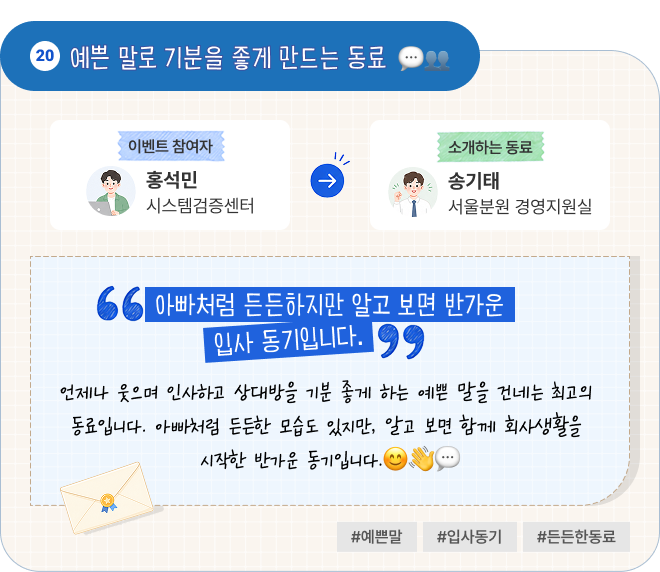 예쁜 말로 기분을 좋게 만드는 동료 | 이벤트 참여자 시스템검증센터 홍석민 님이 소개하는 동료 서울분원 경영지원실 송기태 님. “아빠처럼 든든하지만 알고 보면 반가운 입사 동기입니다.” 언제나 웃으며 인사하고 상대방을 기분 좋게 하는 예쁜 말을 건네는 최고의 동료입니다. 아빠처럼 든든한 모습도 있지만, 알고 보면 함께 회사생활을 시작한 반가운 동기입니다. #예쁜말 #입사동기 #든든한동료