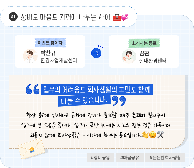 장비도 마음도 기꺼이 나누는 사이 | 이벤트 참여자 환경사업개발센터 박찬규 님이 소개하는 동료 실내환경센터 김환 님. “업무의 어려움도 회사생활의 고민도 함께 나눌 수 있습니다.” 항상 밝게 인사하고 급하게 장비가 필요할 때면 흔쾌히 빌려주어 업무에 큰 도움을 줍니다. 업무가 끝난 뒤에는 서로의 힘든 점을 다독이며 외롭지 않게 회사생활을 이어가게 해주는 동료입니다. #장비공유 #마음공유 #든든한회사생활
