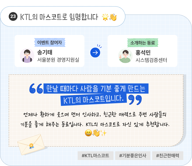 KTL의 마스코트로 임명합니다 | 이벤트 참여자 서울분원 경영지원실 송기태 님이 소개하는 동료 시스템검증센터 홍석민 님. “만날 때마다 사람을 기분 좋게 만드는 KTL의 마스코트입니다.” 언제나 환하게 웃으며 먼저 인사하고, 친근한 매력으로 주변 사람들의 기분을 좋게 해주는 동료입니다. KTL의 마스코트로 자신 있게 추천합니다. #KTL마스코트 #기분좋은인사 #친근한매력