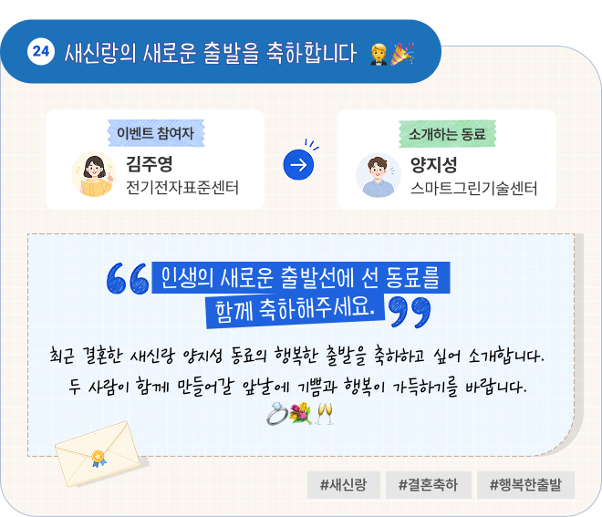 새신랑의 새로운 출발을 축하합니다 | 이벤트 참여자 전기전자표준센터 김주영 님이 소개하는 동료 스마트그린기술센터 양지성 님. “인생의 새로운 출발선에 선 동료를 함께 축하해주세요.” 최근 결혼한 새신랑 양지성 동료의 행복한 출발을 축하하고 싶어 소개합니다. 두 사람이 함께 만들어갈 앞날에 기쁨과 행복이 가득하기를 바랍니다. #새신랑 #결혼축하 #행복한출발