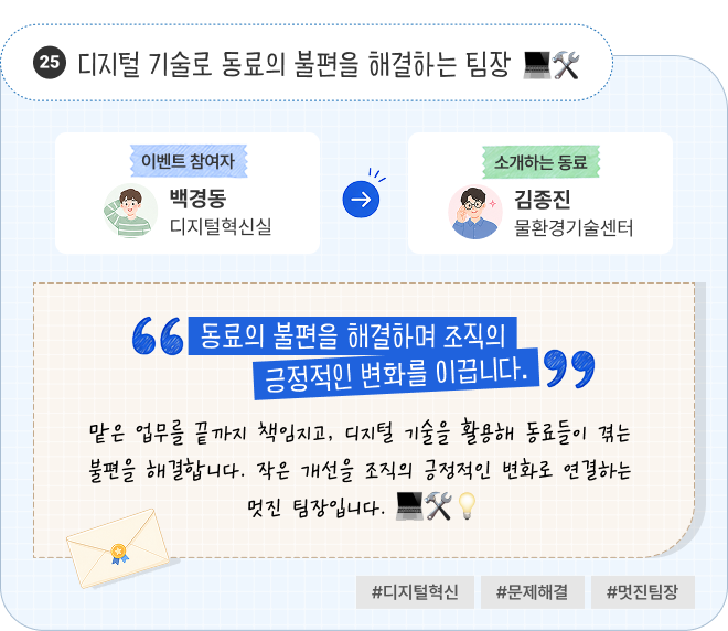 디지털 기술로 동료의 불편을 해결하는 팀장 | 이벤트 참여자 디지털혁신실 백경동 님이 소개하는 동료 물환경기술센터 김종진 님. “동료의 불편을 해결하며 조직의 긍정적인 변화를 이끕니다.” 맡은 업무를 끝까지 책임지고, 디지털 기술을 활용해 동료들이 겪는 불편을 해결합니다. 작은 개선을 조직의 긍정적인 변화로 연결하는 멋진 팀장입니다. #디지털혁신 #문제해결 #멋진팀장