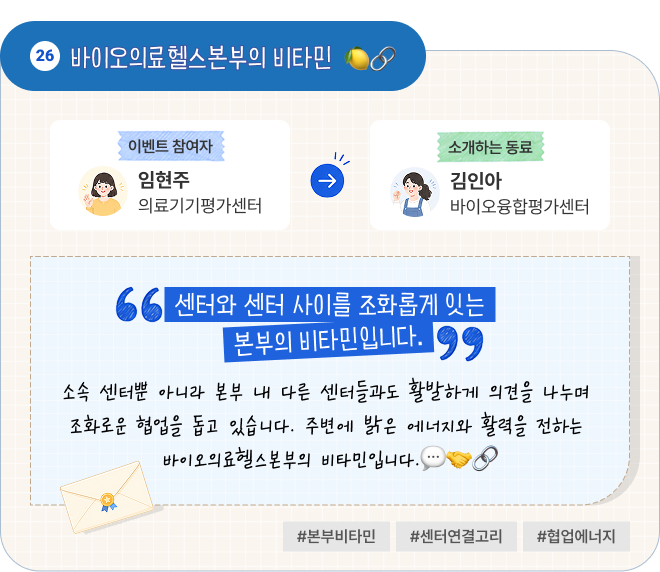 바이오의료헬스본부의 비타민 | 이벤트 참여자 의료기기평가센터 임현주 님이 소개하는 동료 바이오융합평가센터 김인아 님. “센터와 센터 사이를 조화롭게 잇는 본부의 비타민입니다.” 소속 센터뿐 아니라 본부 내 다른 센터들과도 활발하게 의견을 나누며 조화로운 협업을 돕고 있습니다. 주변에 밝은 에너지와 활력을 전하는 바이오의료헬스본부의 비타민입니다. #본부비타민 #센터연결고리 #협업에너지