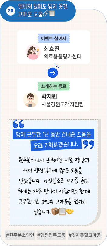 안전한 시험실을 만들어준 고마운 동료 | 이벤트 참여자 환경사업개발센터 방우혁 님이 소개하는 동료 경기분원 경영지원실 김주영 님. “꼼꼼한 지원 덕분에 시험실 안전관리가 한결 수월했습니다.” 최근까지 서울분원에서 안전관리 업무를 담당하며 시험실이 안전하게 운영될 수 있도록 세심하게 지원해주었습니다. 곧 결혼을 앞둔 김주영 행정원의 새로운 출발도 미리 축하합니다. #안전관리 #세심한지원 #혼미리축하