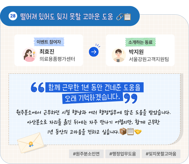 떨어져 있어도 잊지 못할 고마운 도움 | 이벤트 참여자 의료용품평가센터 최효진 님이 소개하는 동료 서울강원고객지원팀 박지원 님. “함께 근무한 1년 동안 건네준 도움을 오래 기억하겠습니다.” 원주분소에서 근무하던 시절 행낭과 여러 행정업무에 많은 도움을 받았습니다. 아산분소로 자리를 옮긴 뒤에는 자주 만나기 어렵지만, 함께 근무한 1년 동안의 고마움을 전하고 싶습니다. #원주분소인연 #행정업무도움 #잊지못할고마움