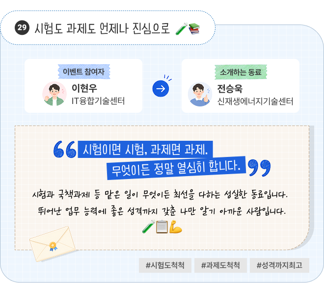 시험도 과제도 언제나 진심으로 | 이벤트 참여자 IT융합기술센터 이현우 님이 소개하는 동료 신재생에너지기술센터 전승욱 님. “시험이면 시험, 과제면 과제. 무엇이든 정말 열심히 합니다.” 시험과 국책과제 등 맡은 일이 무엇이든 최선을 다하는 성실한 동료입니다. 뛰어난 업무 능력에 좋은 성격까지 갖춘 나만 알기 아까운 사람입니다. #시험도척척 #과제도척척 #성격까지최고